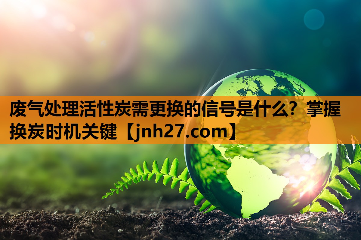 废气处理活性炭需更换的信号是什么？掌握换炭时机关键