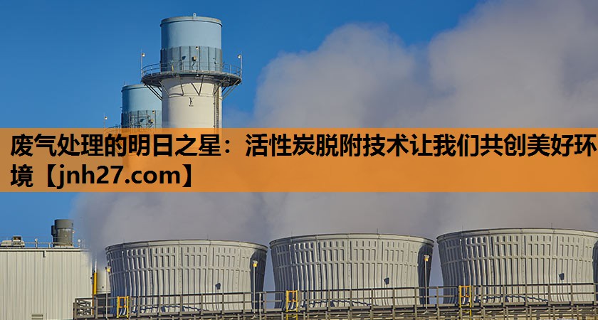 废气处理的明日之星：活性炭脱附技术让我们共创美好环境