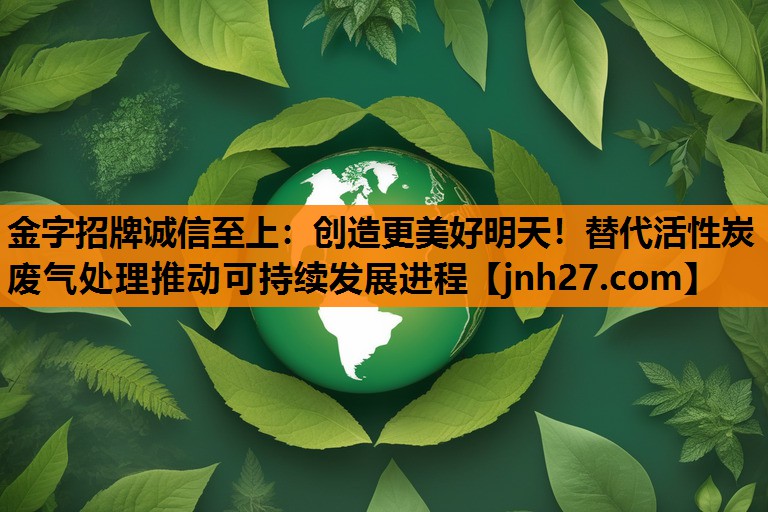 金字招牌诚信至上：创造更美好明天！替代活性炭废气处理推动可持续发展进程