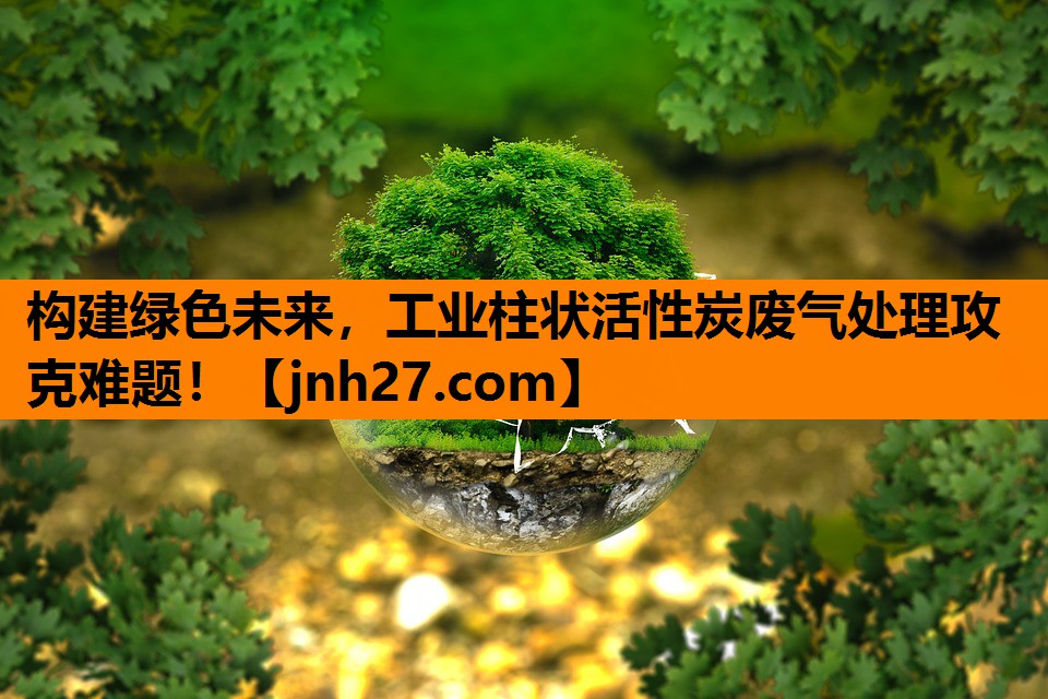 构建绿色未来，工业柱状活性炭废气处理攻克难题！
