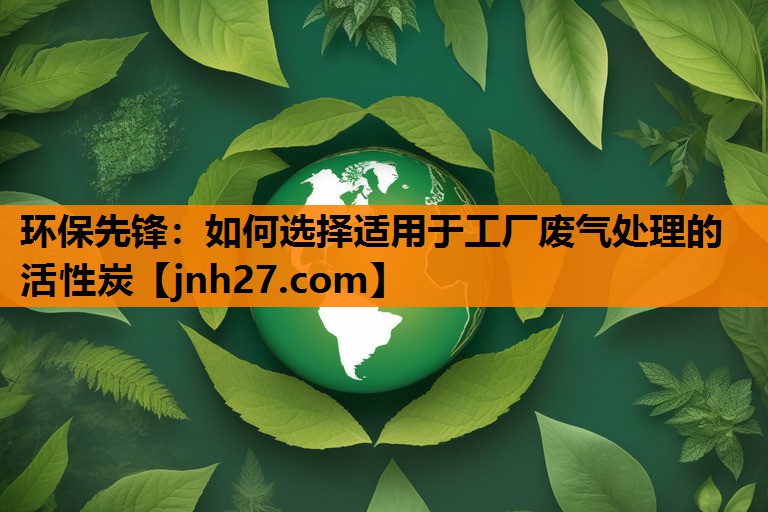 环保先锋：如何选择适用于工厂废气处理的活性炭