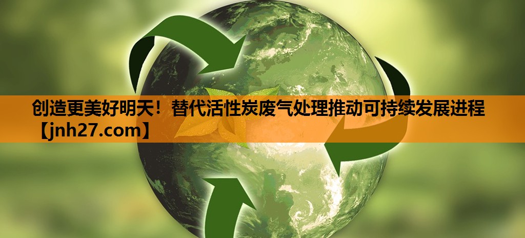 创造更美好明天！替代活性炭废气处理推动可持续发展进程