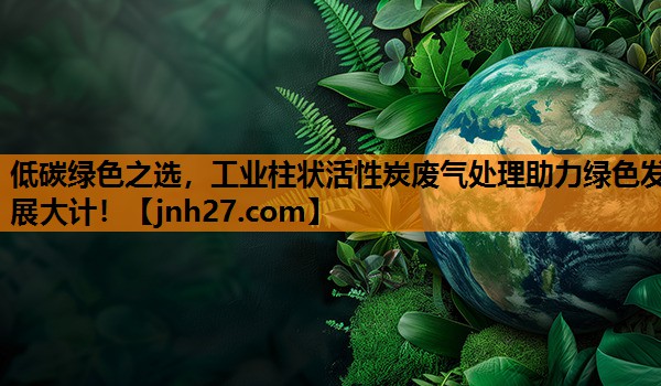 低碳绿色之选，工业柱状活性炭废气处理助力绿色发展大计！