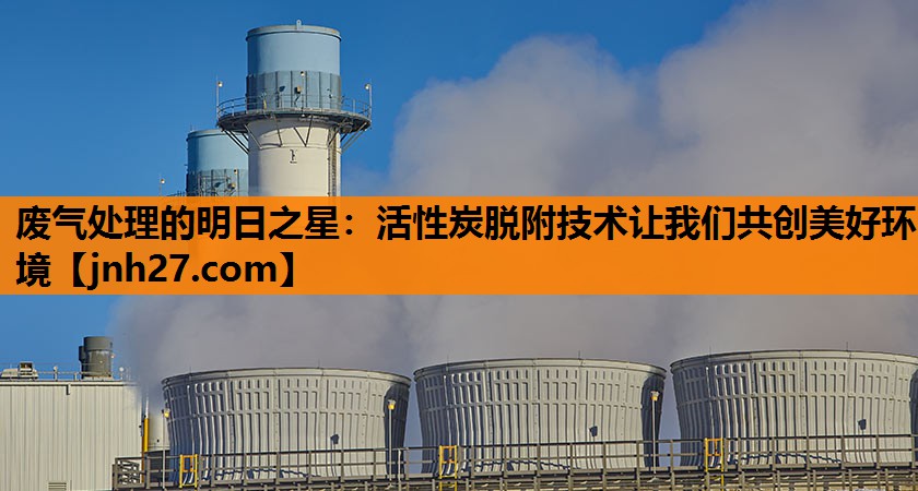 废气处理的明日之星：活性炭脱附技术让我们共创美好环境