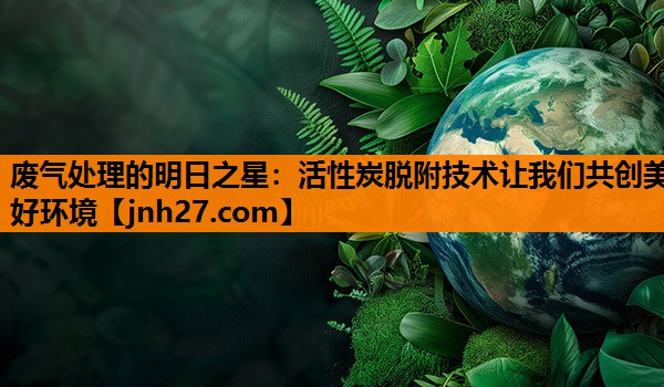 废气处理的明日之星：活性炭脱附技术让我们共创美好环境