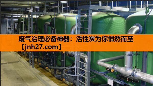 废气治理必备神器：活性炭为你悄然而至