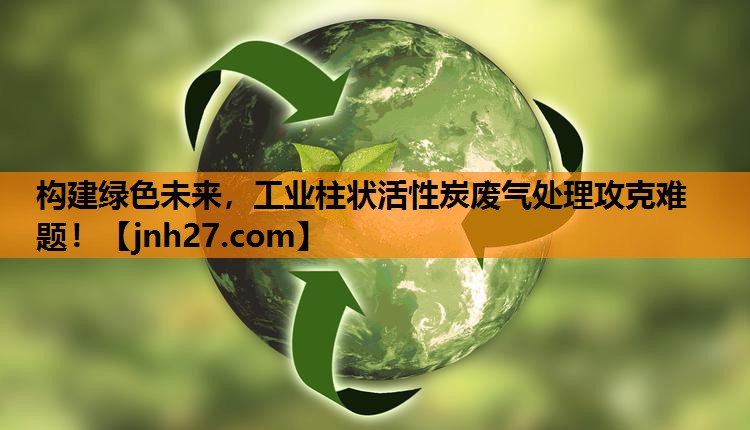 构建绿色未来，工业柱状活性炭废气处理攻克难题！