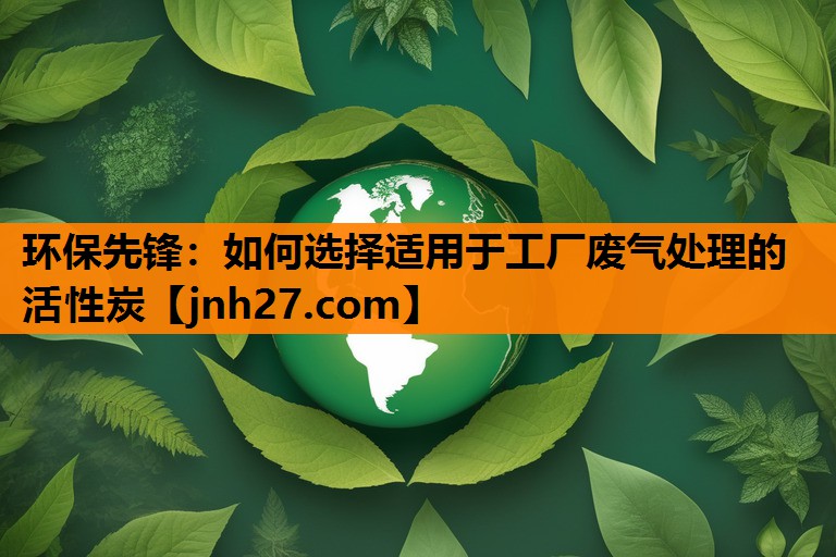 环保先锋：如何选择适用于工厂废气处理的活性炭