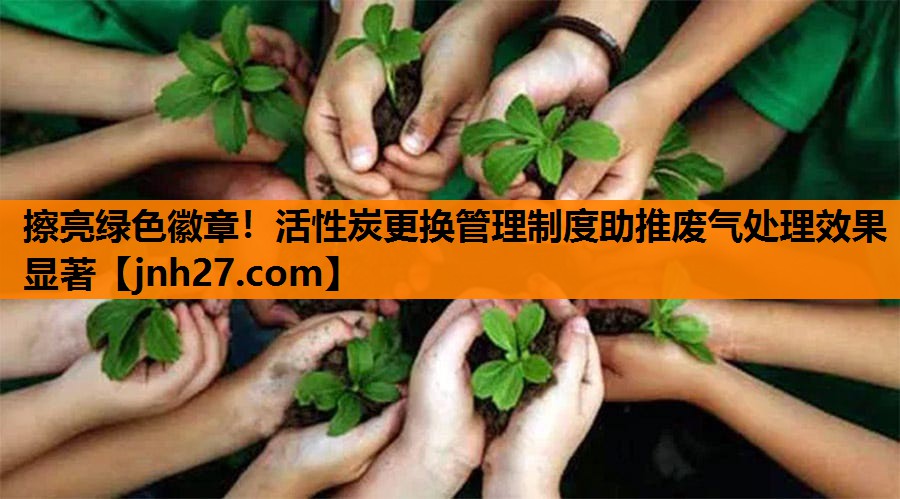 擦亮绿色徽章！活性炭更换管理制度助推废气处理效果显著