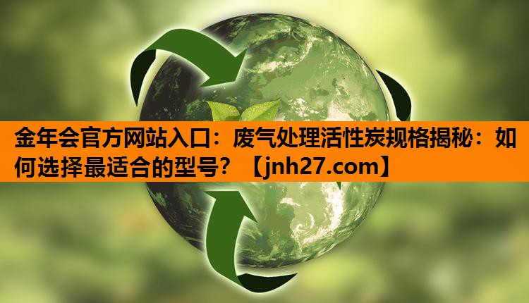 废气处理活性炭规格揭秘：如何选择最适合的型号？