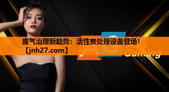 废气治理新趋势：活性炭处理设备登场！