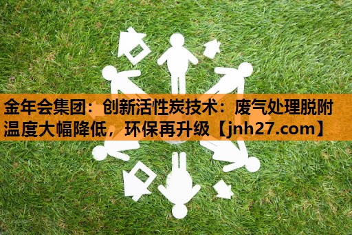 创新活性炭技术：废气处理脱附温度大幅降低，环保再升级