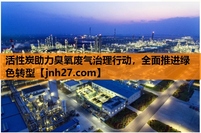 活性炭助力臭氧废气治理行动，全面推进绿色转型