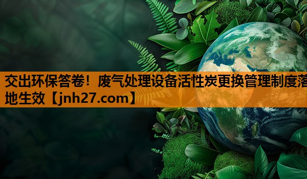交出环保答卷！废气处理设备活性炭更换管理制度落地生效