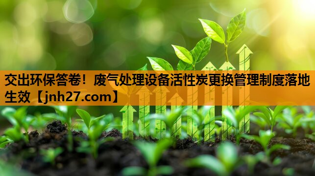 交出环保答卷！废气处理设备活性炭更换管理制度落地生效