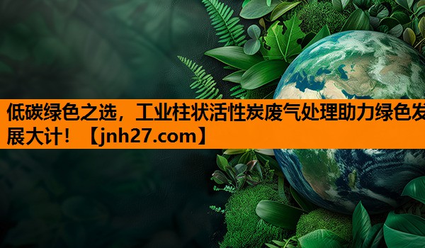 低碳绿色之选，工业柱状活性炭废气处理助力绿色发展大计！