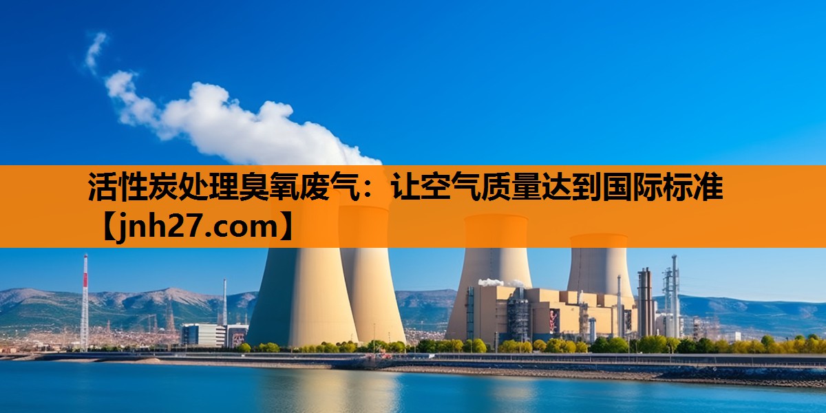 活性炭处理臭氧废气：让空气质量达到国际标准