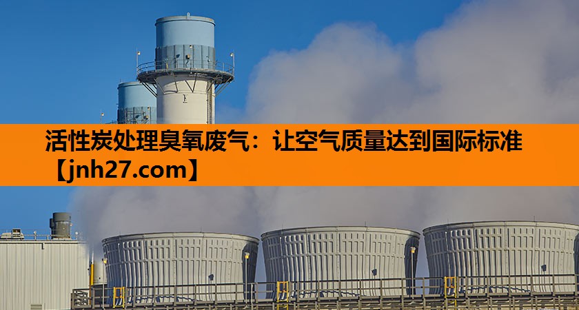 活性炭处理臭氧废气：让空气质量达到国际标准