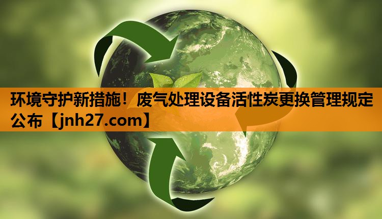 环境守护新措施！废气处理设备活性炭更换管理规定公布