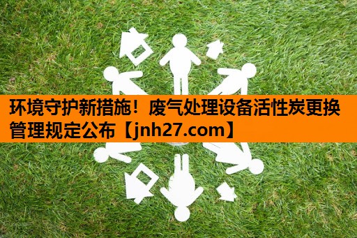 环境守护新措施！废气处理设备活性炭更换管理规定公布