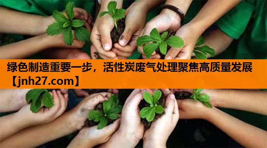 绿色制造重要一步，活性炭废气处理聚焦高质量发展