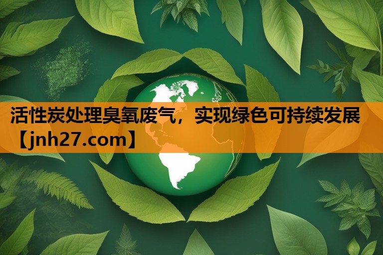 活性炭处理臭氧废气，实现绿色可持续发展