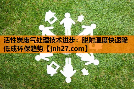 活性炭废气处理技术进步：脱附温度快速降低成环保趋势