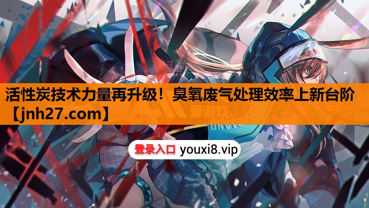 活性炭技术力量再升级！臭氧废气处理效率上新台阶