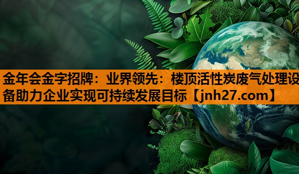 业界领先：楼顶活性炭废气处理设备助力企业实现可持续发展目标