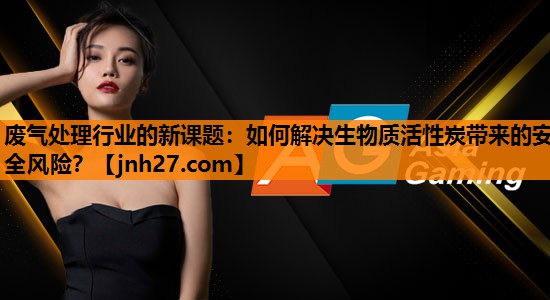 废气处理行业的新课题：如何解决生物质活性炭带来的安全风险？