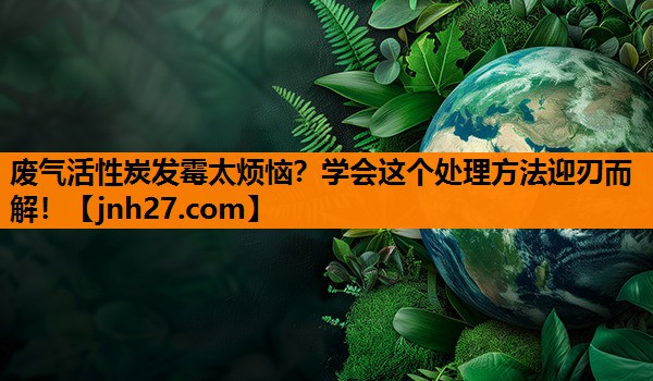废气活性炭发霉太烦恼？学会这个处理方法迎刃而解！